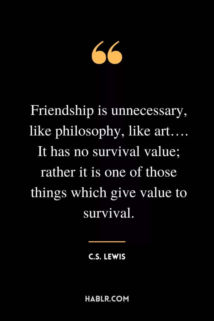Friendship is unnecessary, like philosophy, like art…. It has no survival value; rather it is one of those things which give value to survival.