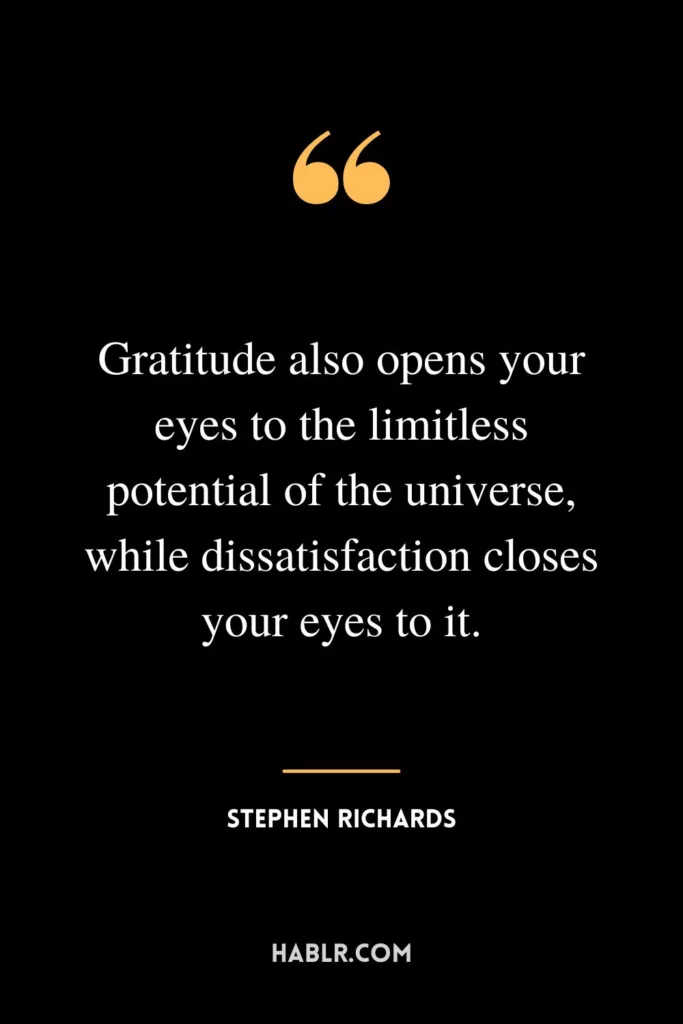 Gratitude also opens your eyes to the limitless potential of the universe, while dissatisfaction closes your eyes to it.