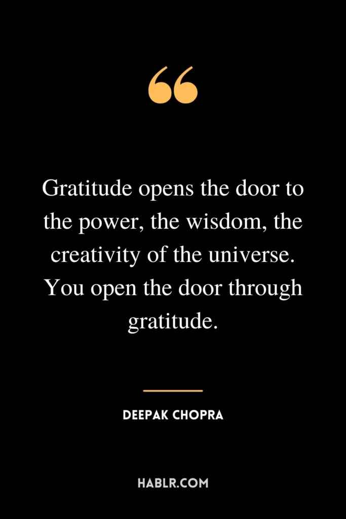 Gratitude opens the door to the power, the wisdom, the creativity of the universe. You open the door through gratitude.