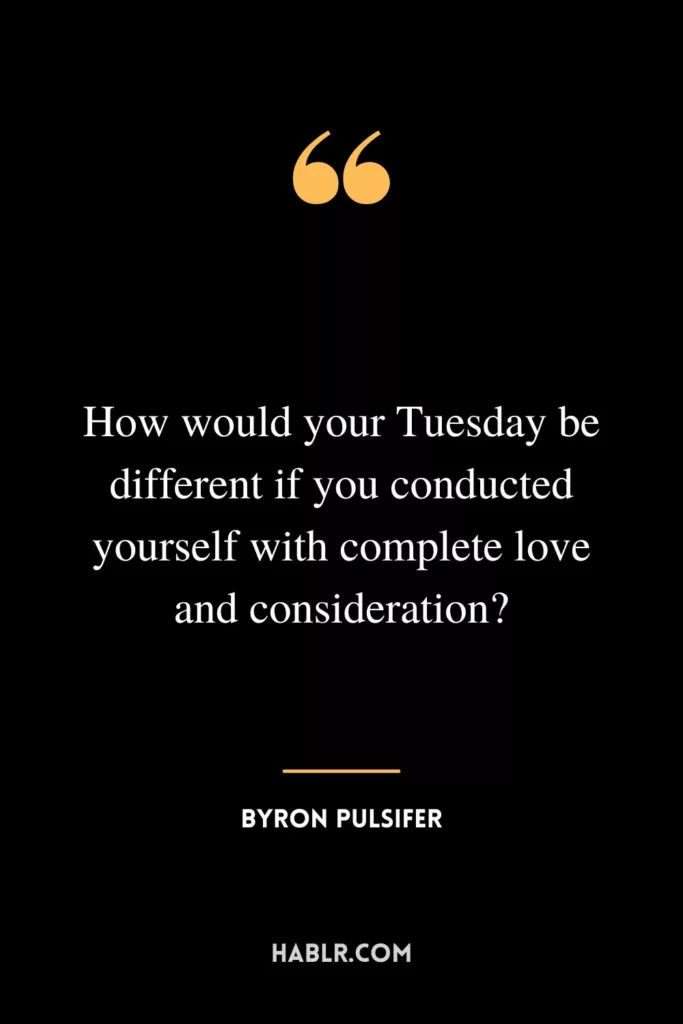 How would your Tuesday be different if you conducted yourself with complete love and consideration?