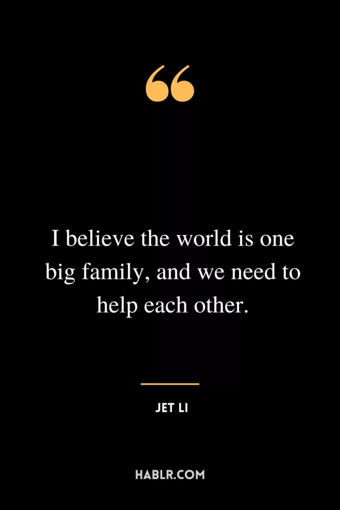 I believe the world is one big family, and we need to help each other.
