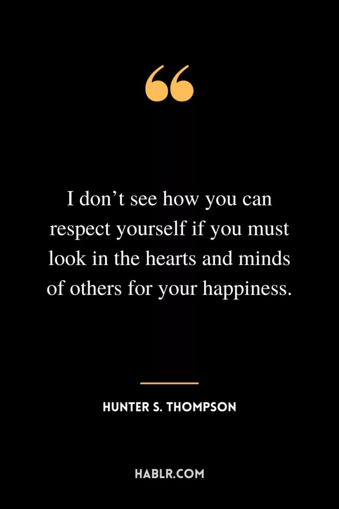I don’t see how you can respect yourself if you must look in the hearts and minds of others for your happiness.