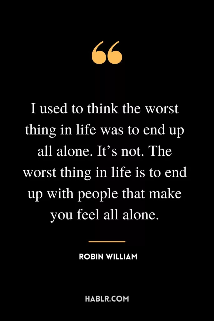 I used to think the worst thing in life was to end up all alone. It’s not. The worst thing in life is to end up with people that make you feel all alone.