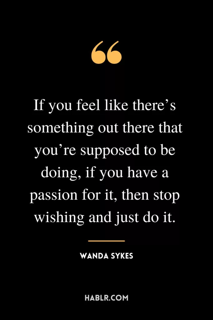 If you feel like there’s something out there that you’re supposed to be doing, if you have a passion for it, then stop wishing and just do it.