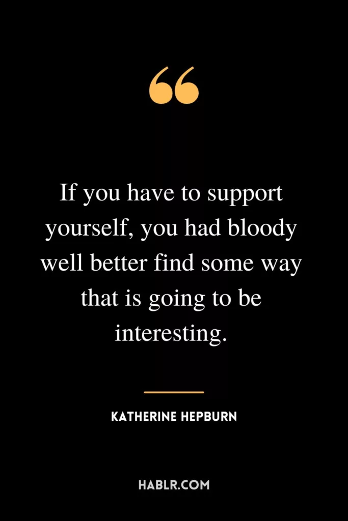 If you have to support yourself, you had bloody well better find some way that is going to be interesting.