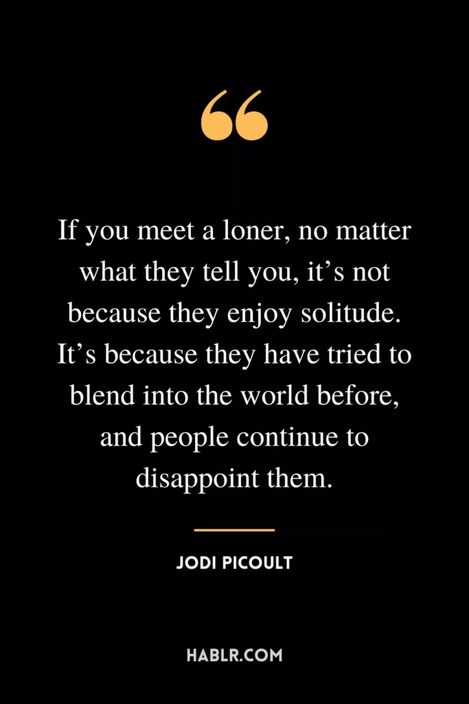 If you meet a loner, no matter what they tell you, it’s not because they enjoy solitude. It’s because they have tried to blend into the world before, and people continue to disappoint them.