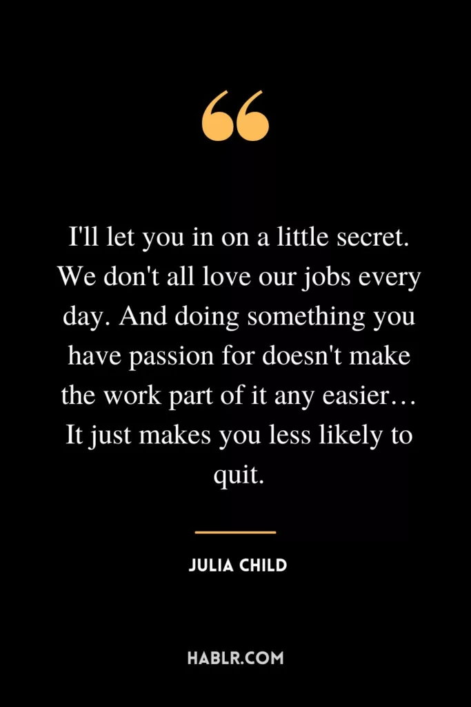 I'll let you in on a little secret. We don't all love our jobs every day. And doing something you have passion for doesn't make the work part of it any easier…It just makes you less likely to quit.