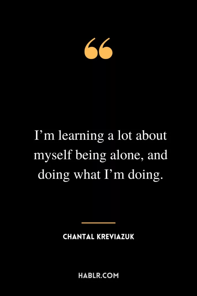 I’m learning a lot about myself being alone, and doing what I’m doing.