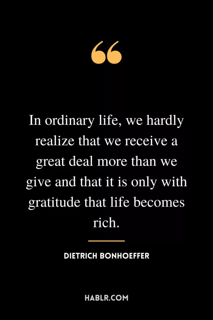 In ordinary life, we hardly realize that we receive a great deal more than we give and that it is only with gratitude that life becomes rich.