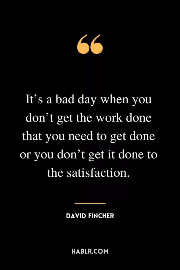 It’s a bad day when you don’t get the work done that you need to get done or you don’t get it done to the satisfaction.