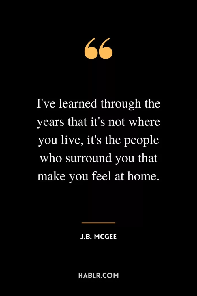 I've learned through the years that it's not where you live, it's the people who surround you that make you feel at home.
