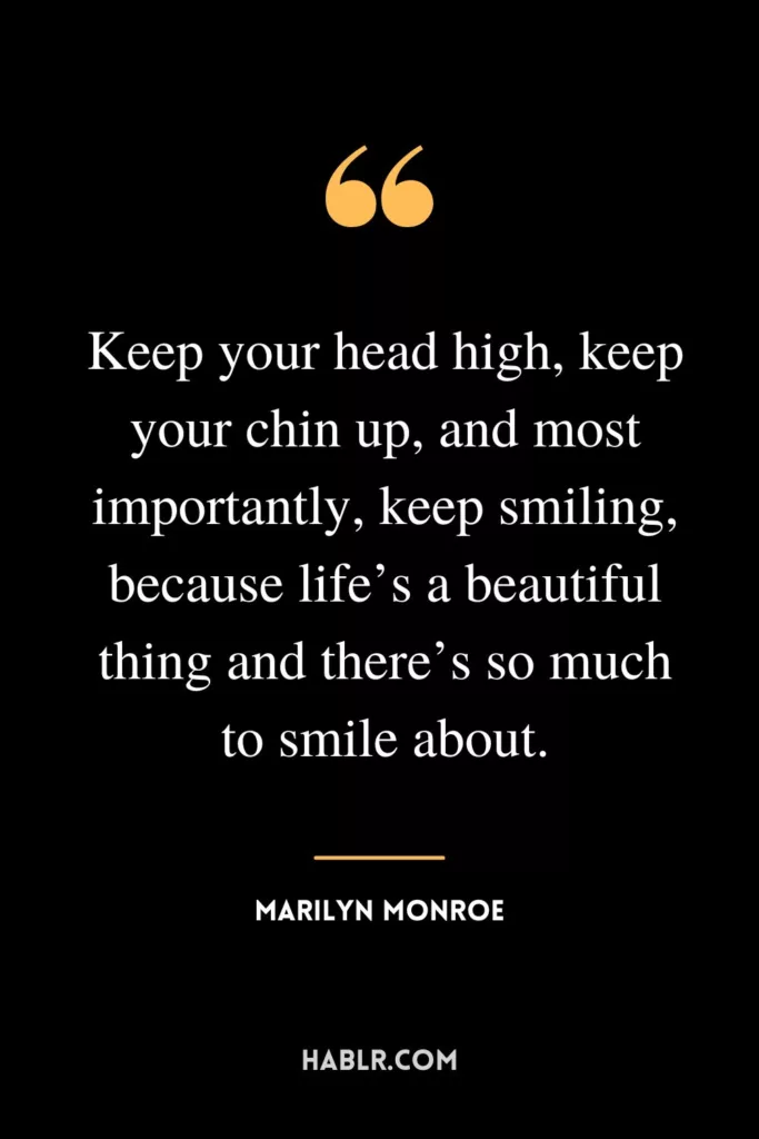 Keep your head high, keep your chin up, and most importantly, keep smiling, because life’s a beautiful thing and there’s so much to smile about.