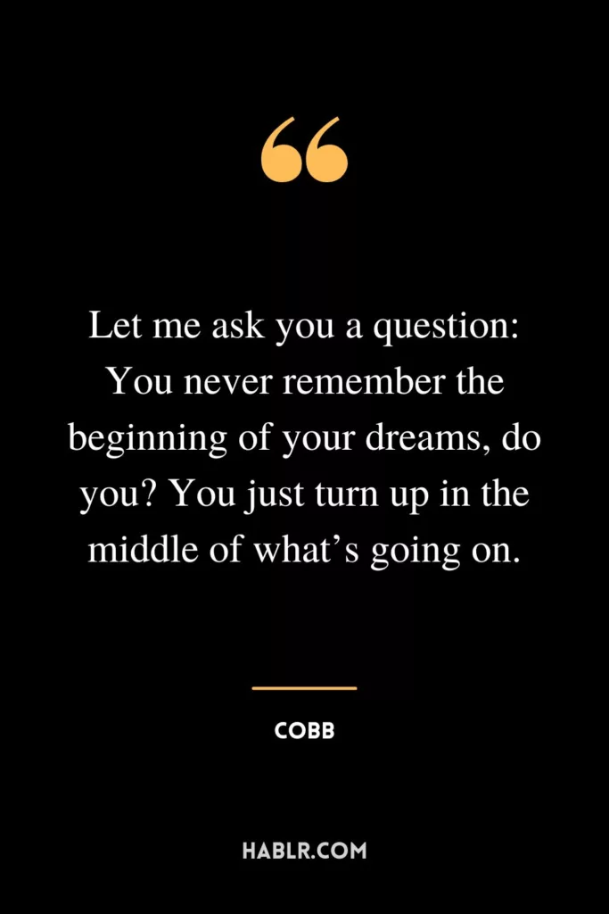 Let me ask you a question: You never remember the beginning of your dreams, do you? You just turn up in the middle of what’s going on.