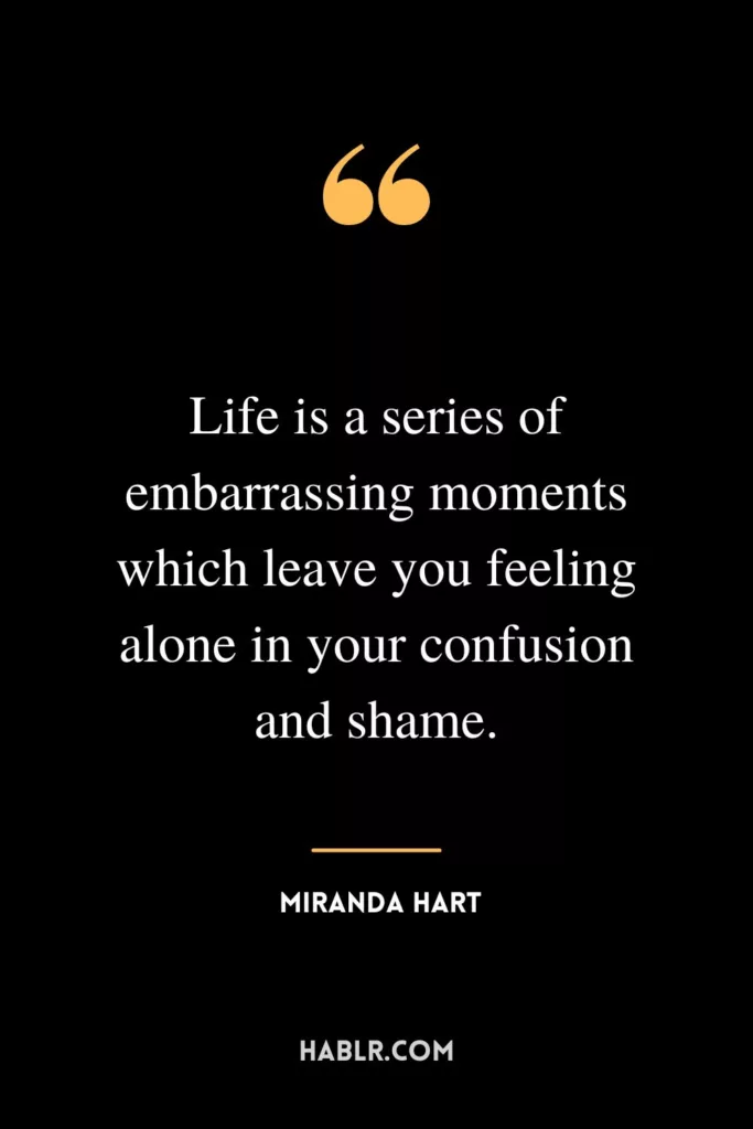 Life is a series of embarrassing moments which leave you feeling alone in your confusion and shame.
