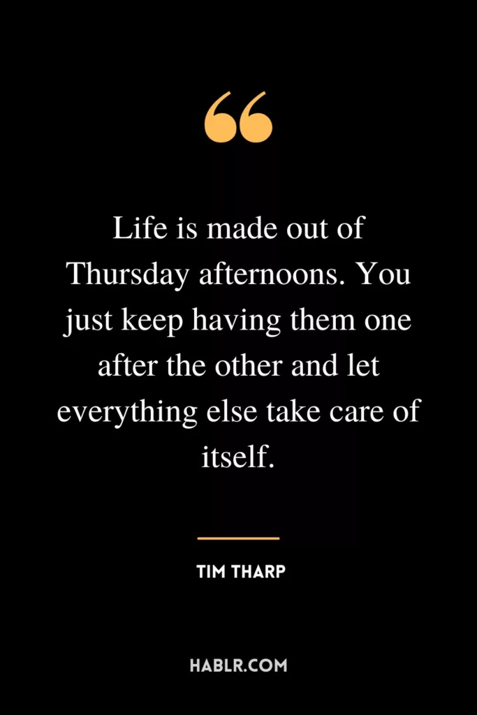 Life is made out of Thursday afternoons. You just keep having them one after the other and let everything else take care of itself.