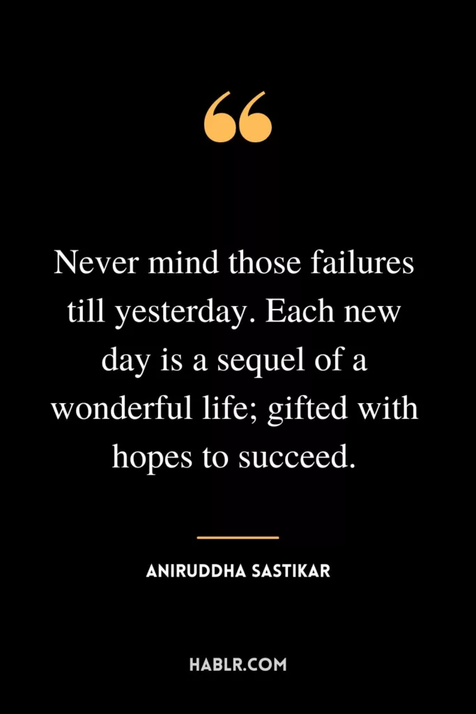 Never mind those failures till yesterday. Each new day is a sequel of a wonderful life; gifted with hopes to succeed.
