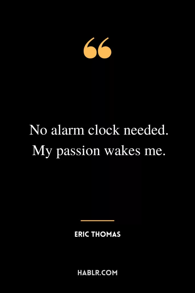 No alarm clock needed. My passion wakes me.