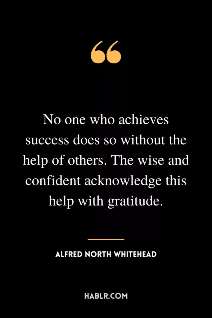No one who achieves success does so without the help of others. The wise and confident acknowledge this help with gratitude.