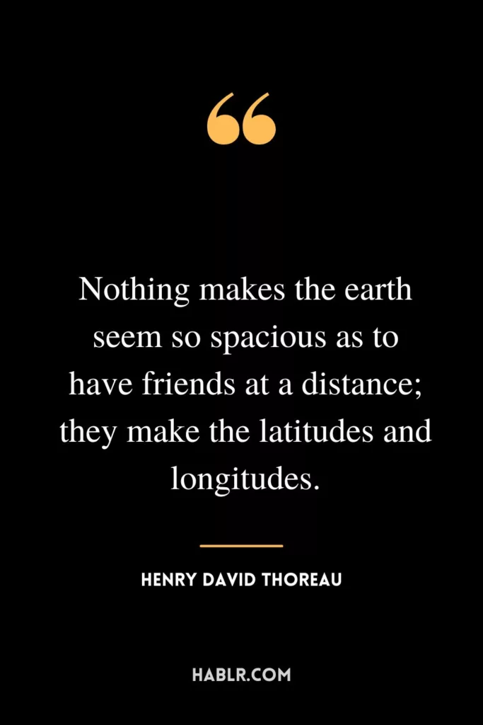 Nothing makes the earth seem so spacious as to have friends at a distance; they make the latitudes and longitudes.