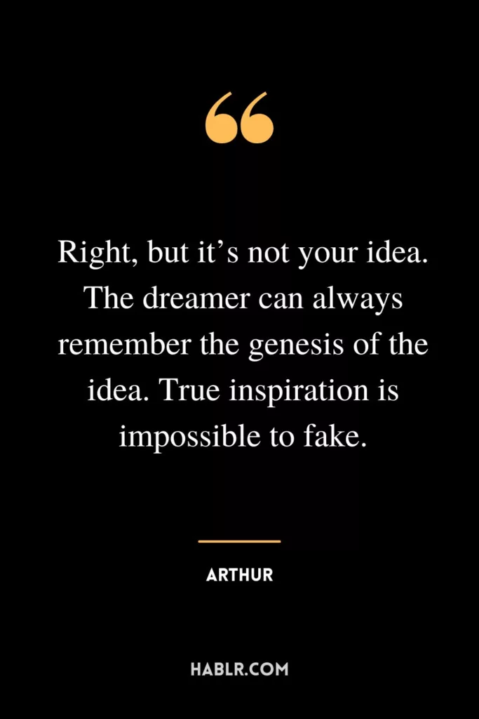 Right, but it’s not your idea. The dreamer can always remember the genesis of the idea. True inspiration is impossible to fake.
