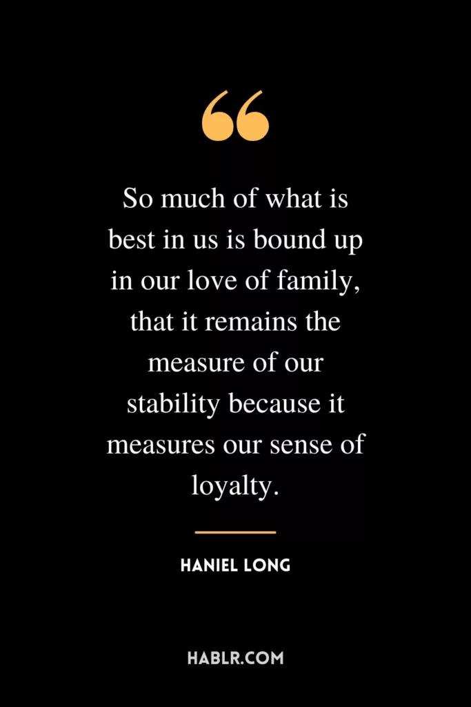So much of what is best in us is bound up in our love of family, that it remains the measure of our stability because it measures our sense of loyalty.