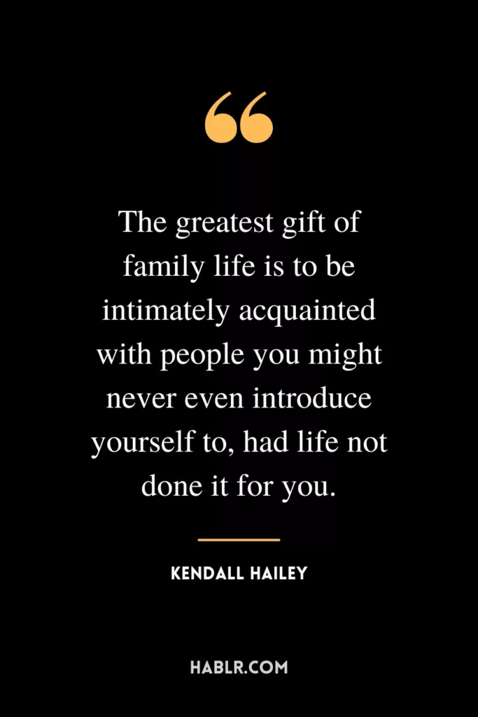 The greatest gift of family life is to be intimately acquainted with people you might never even introduce yourself to, had life not done it for you.