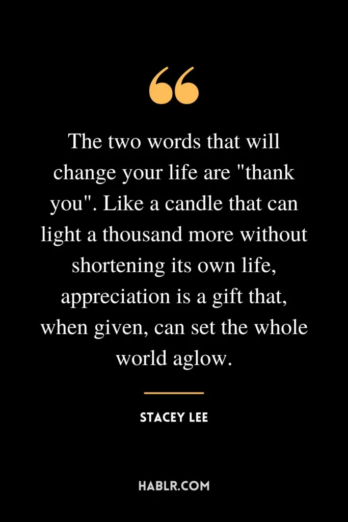 The two words that will change your life are "thank you". Like a candle that can light a thousand more without shortening its own life, appreciation is a gift that, when given, can set the whole world aglow.