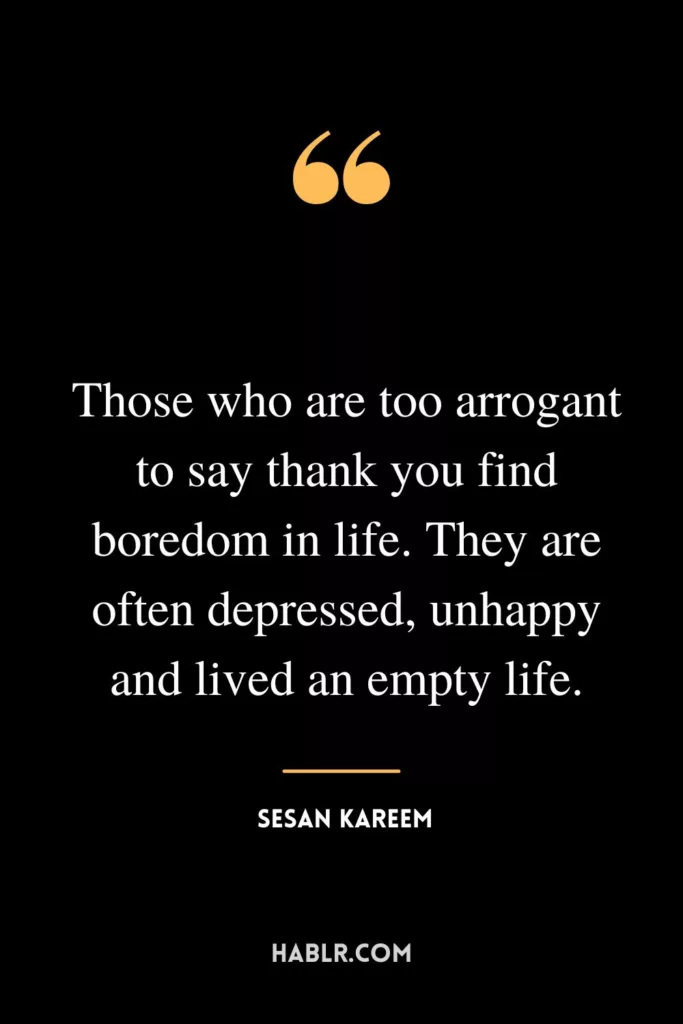 Those who are too arrogant to say thank you find boredom in life. They are often depressed, unhappy and lived an empty life.