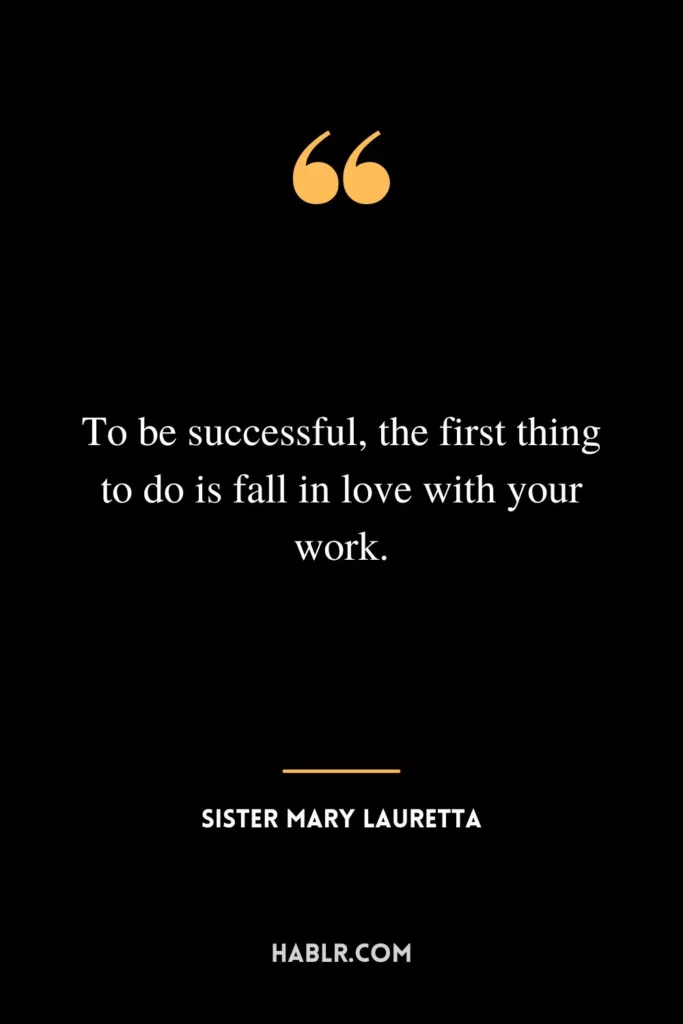 To be successful, the first thing to do is fall in love with your work.