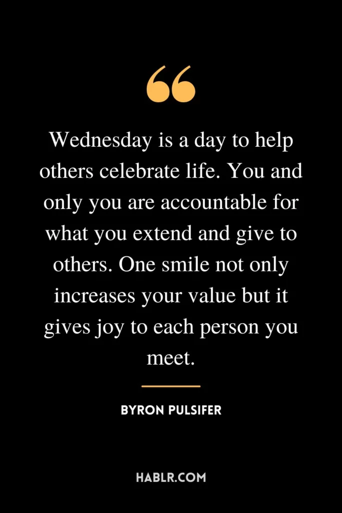 Wednesday is a day to help others celebrate life. You and only you are accountable for what you extend and give to others. One smile not only increases your value but it gives joy to each person you meet.