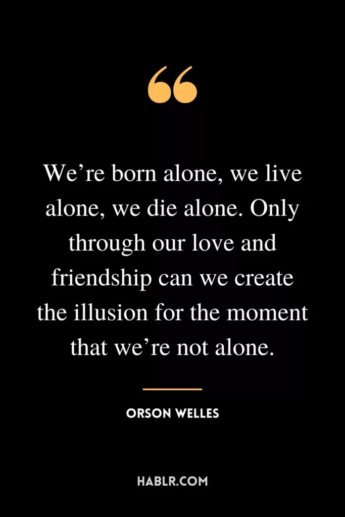 We’re born alone, we live alone, we die alone. Only through our love and friendship can we create the illusion for the moment that we’re not alone.