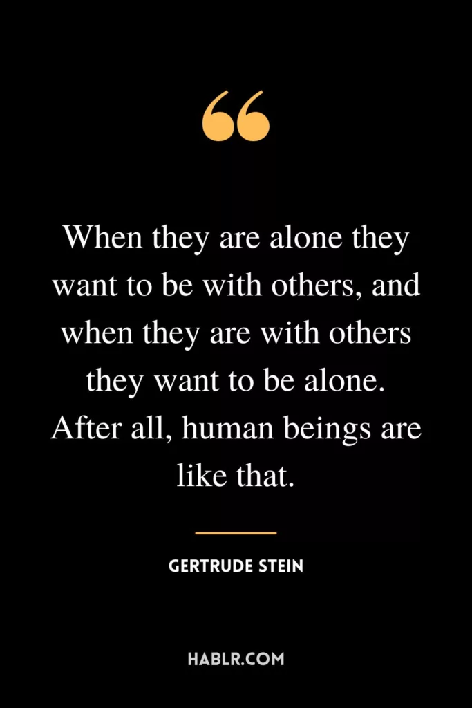 When they are alone they want to be with others, and when they are with others they want to be alone. After all, human beings are like that