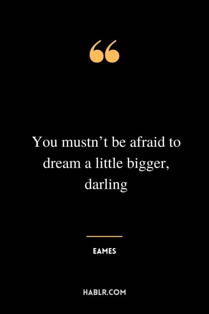 You mustn’t be afraid to dream a little bigger, darling