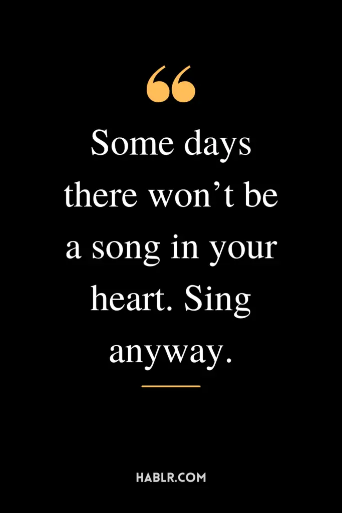 "Some days there won’t be a song in your heart. Sing anyway."