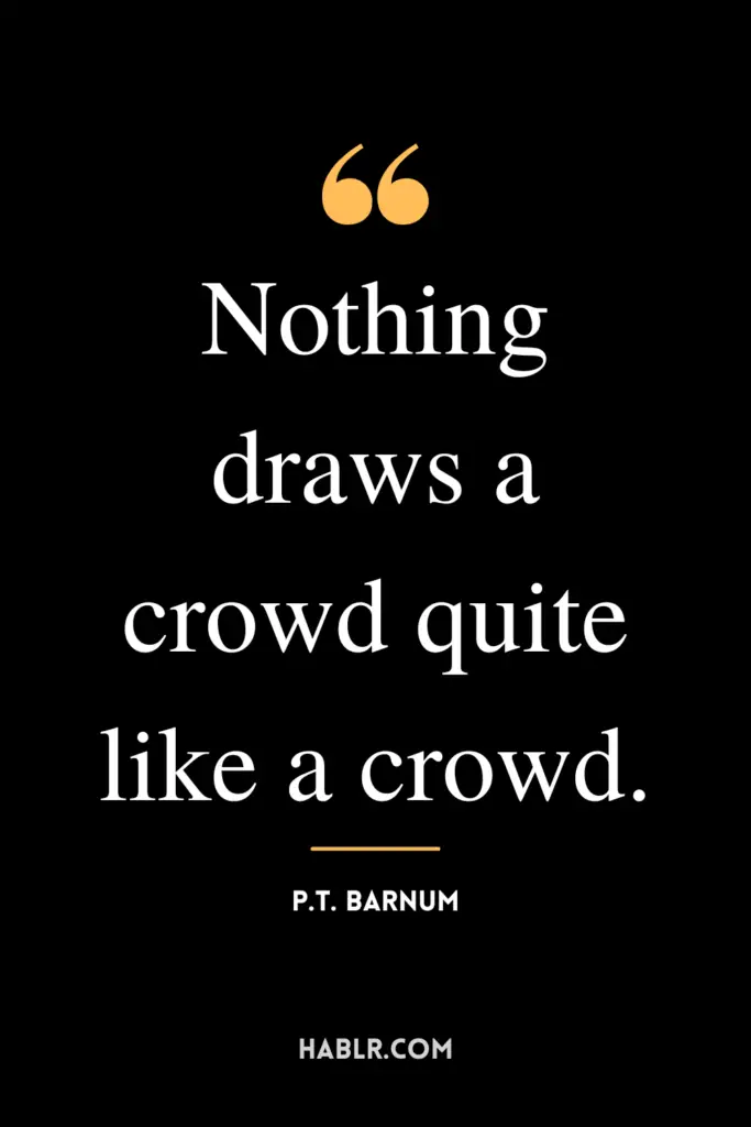 "Nothing draws a crowd quite like a crowd."- P.T. Barnum