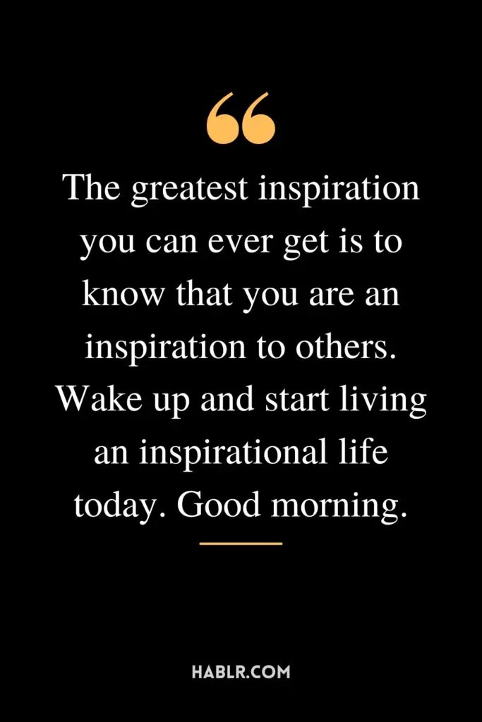 "The greatest inspiration you can ever get is to know that you are an inspiration to others. Wake up and start living an inspirational life today. Good morning."