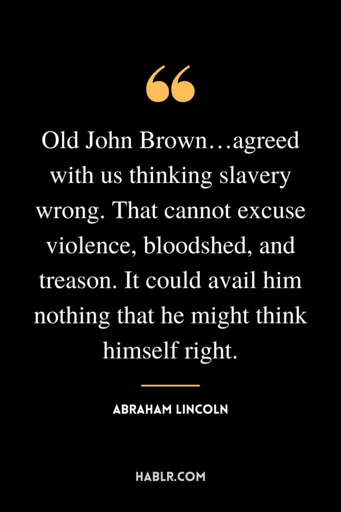 "Old John Brown…agreed with us thinking slavery wrong. That cannot excuse violence, bloodshed, and treason. It could avail him nothing that he might think himself right."- Abraham Lincoln
