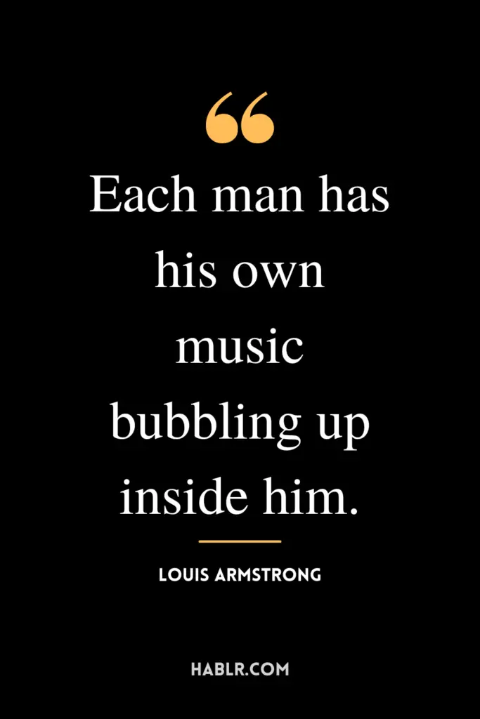 “Each man has his own music bubbling up inside him.”- Louis Armstrong