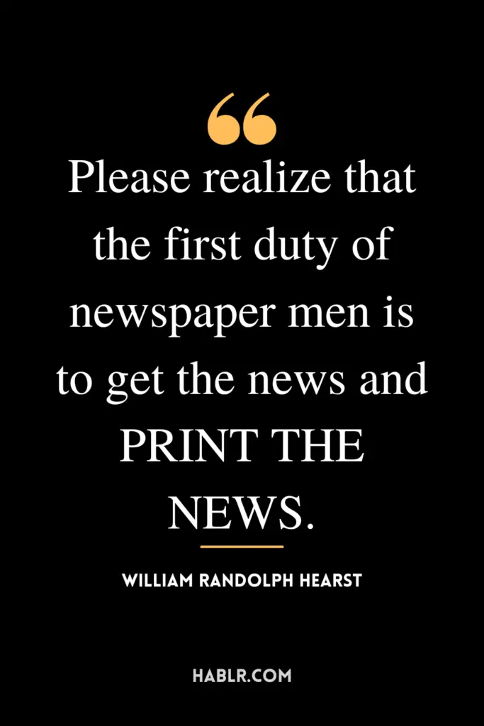 "Please realize that the first duty of newspaper men is to get the news and PRINT THE NEWS."- William Randolph Hearst