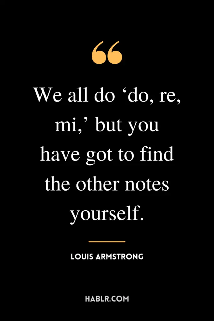 “We all do ‘do, re, mi,’ but you have got to find the other notes yourself.”- Louis Armstrong