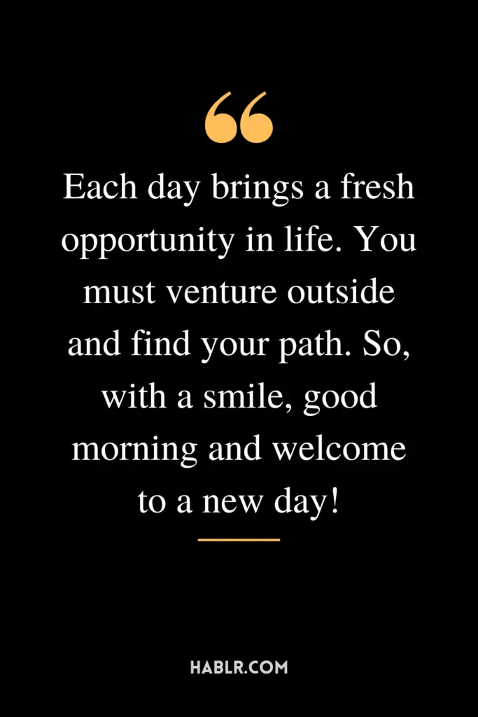 "Each day brings a fresh opportunity in life. You must venture outside and find your path. So, with a smile, good morning and welcome to a new day!"