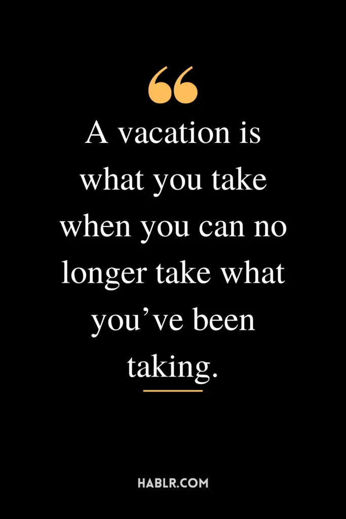 "A vacation is what you take when you can no longer take what you’ve been taking."