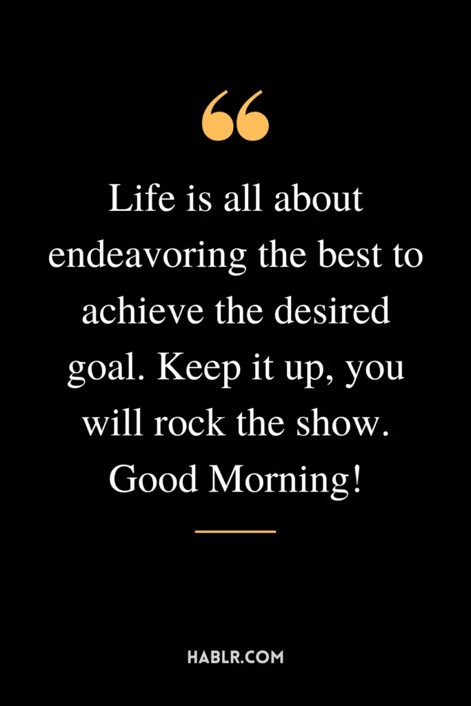 "Life is all about endeavoring the best to achieve the desired goal. Keep it up, you will rock the show. Good Morning!"