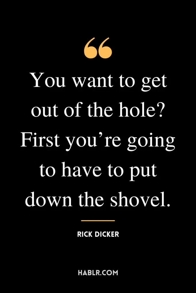 "You want to get out of the hole? First you’re going to have to put down the shovel."- Rick Dicker