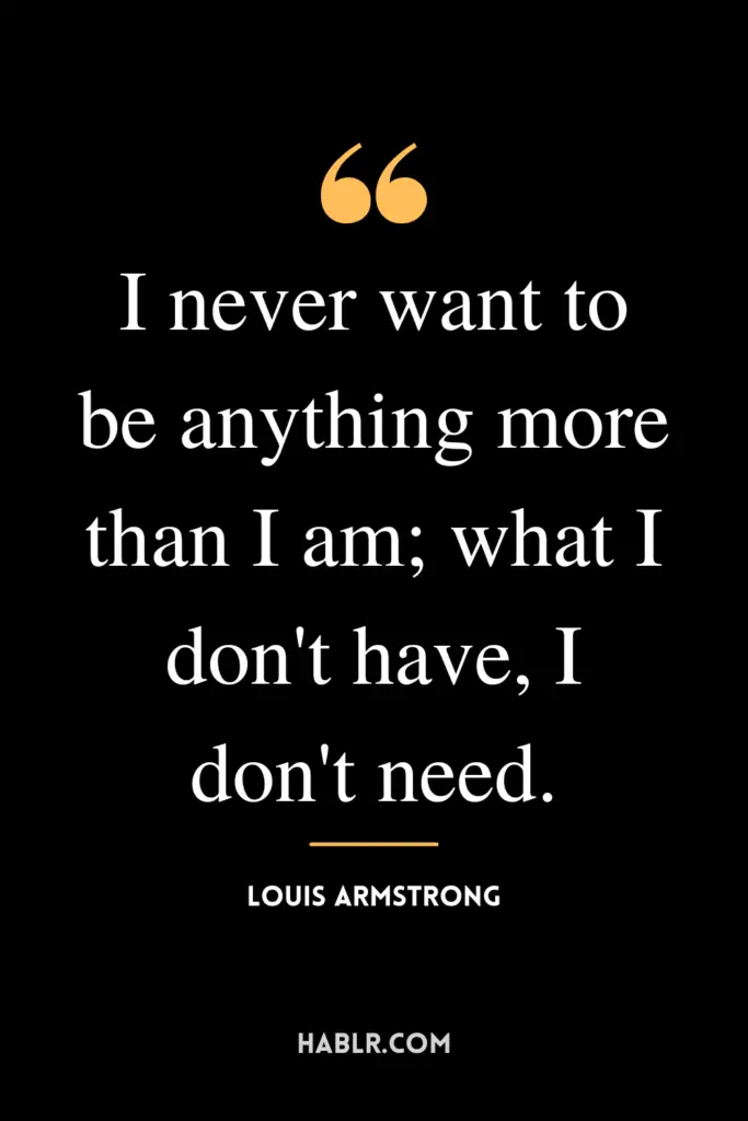 "I never want to be anything more than I am; what I don't have, I don't need."- Louis Armstrong