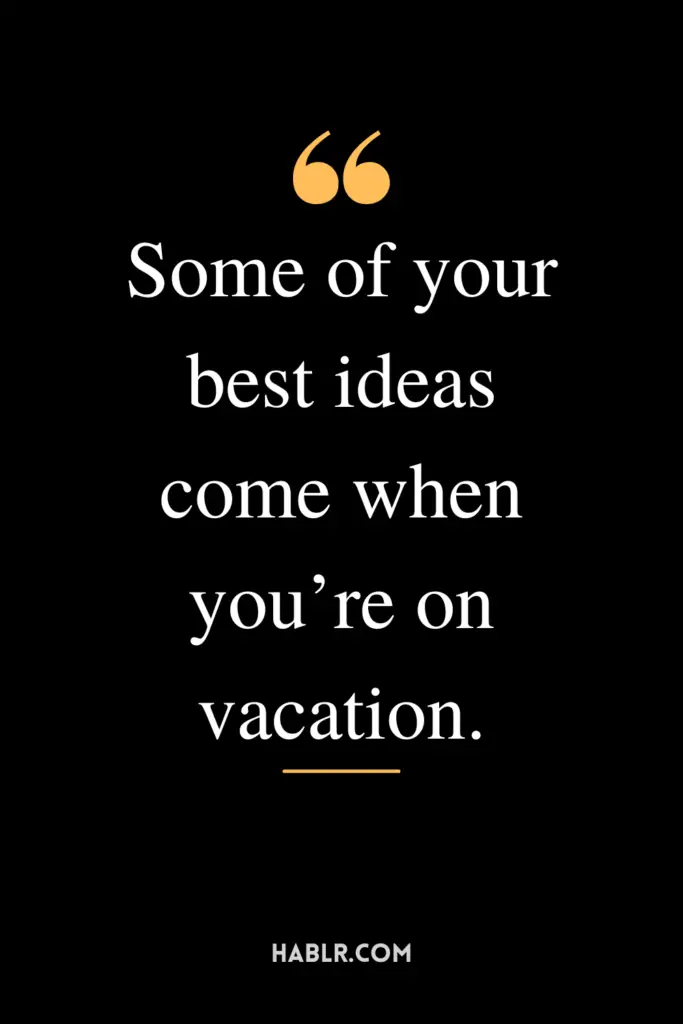 "Some of your best ideas come when you’re on vacation."
