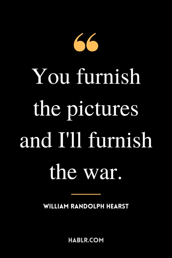 "You furnish the pictures and I'll furnish the war."- William Randolph Hearst