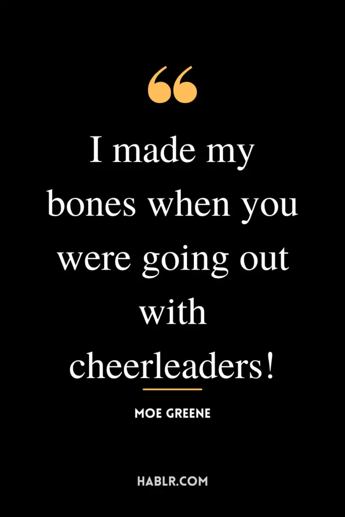 “I made my bones when you were going out with cheerleaders!” - Moe Greene