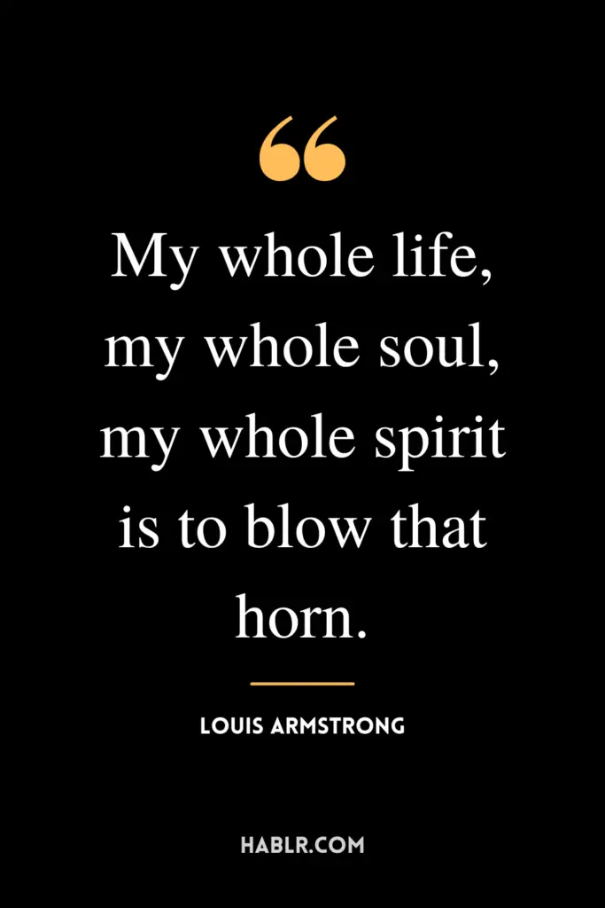 "My whole life, my whole soul, my whole spirit is to blow that horn.”- Louis Armstrong