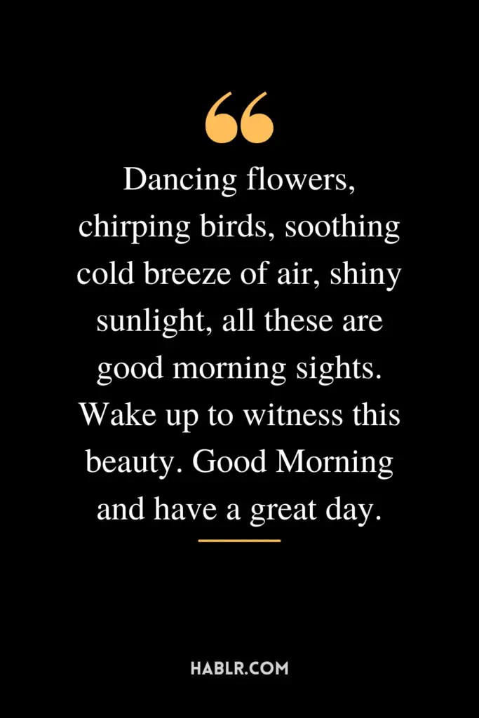 "Dancing flowers, chirping birds, soothing cold breeze of air, shiny sunlight, all these are good morning sights. Wake up to witness this beauty. Good Morning and have a great day."